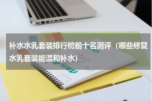 补水水乳套装排行榜前十名测评（哪些修复水乳套装能温和补水）