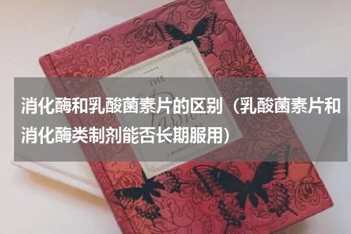 消化酶和乳酸菌素片的区别（乳酸菌素片和消化酶类制剂能否长期服用）