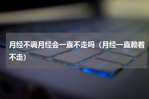 月经不调月经会一直不走吗（月经一直赖着不走）
