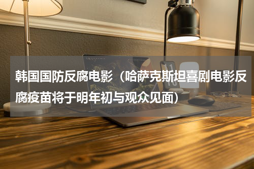 韩国国防反腐电影（哈萨克斯坦喜剧电影反腐疫苗将于明年初与观众见面）