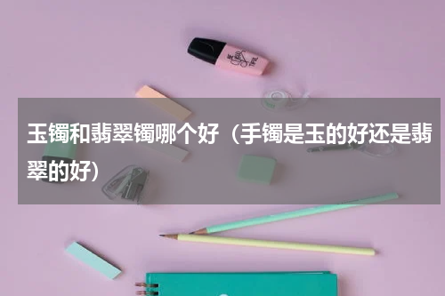 玉镯和翡翠镯哪个好（手镯是玉的好还是翡翠的好）