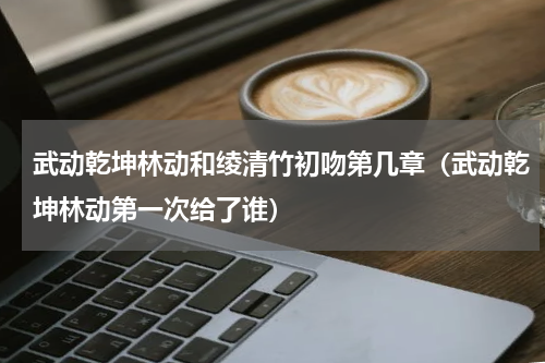 武动乾坤林动和绫清竹初吻第几章（武动乾坤林动第一次给了谁）