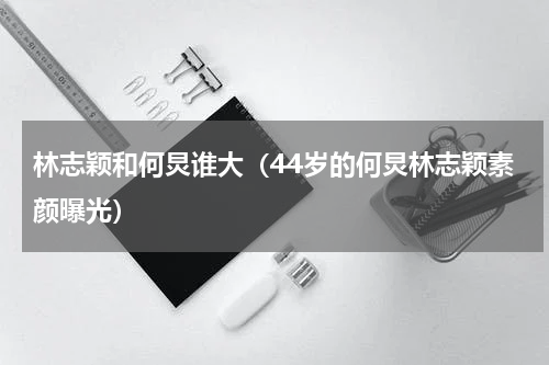 林志颖和何炅谁大（44岁的何炅林志颖素颜曝光）