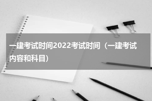 一建考试时间2022考试时间（一建考试内容和科目）