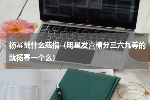 杨幂戴什么戒指（明星发喜糖分三六九等的就杨幂一个么）