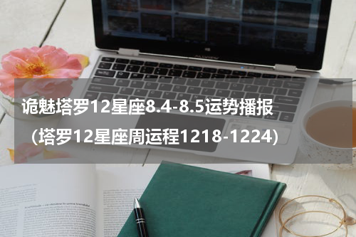 诡魅塔罗12星座8.4-8.5运势播报（塔罗12星座周运程1218-1224）