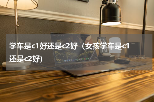学车是c1好还是c2好（女孩学车是c1还是c2好）