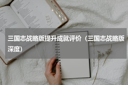 三国志战略版提升成就评价（三国志战略版深度）