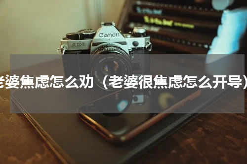 老婆焦虑怎么劝（老婆很焦虑怎么开导）
