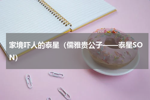 家境吓人的泰星（儒雅贵公子——泰星SON）