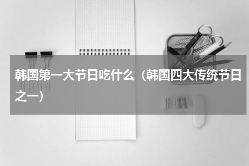 韩国第一大节日吃什么（韩国四大传统节日之一）