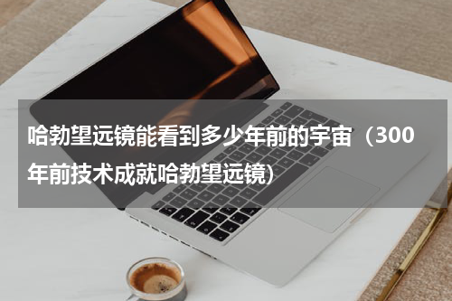 哈勃望远镜能看到多少年前的宇宙（300年前技术成就哈勃望远镜）