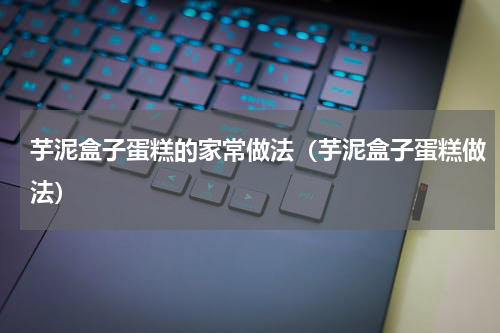 芋泥盒子蛋糕的家常做法（芋泥盒子蛋糕做法）
