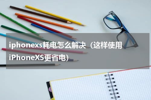 iphonexs耗电怎么解决（这样使用iPhoneXS更省电）