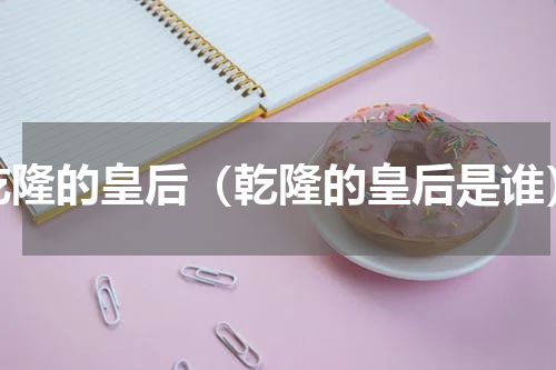乾隆的皇后（乾隆的皇后是谁）