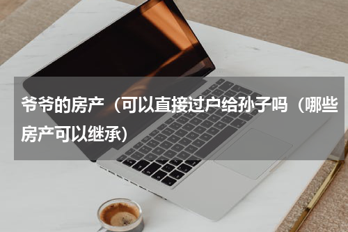 爷爷的房产（可以直接过户给孙子吗（哪些房产可以继承）