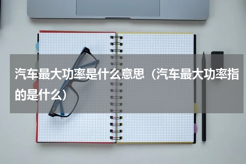 汽车最大功率是什么意思（汽车最大功率指的是什么）