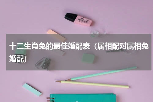 十二生肖兔的最佳婚配表（属相配对属相兔婚配）