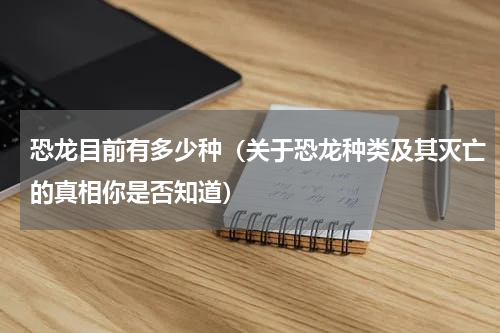 恐龙目前有多少种（关于恐龙种类及其灭亡的真相你是否知道）