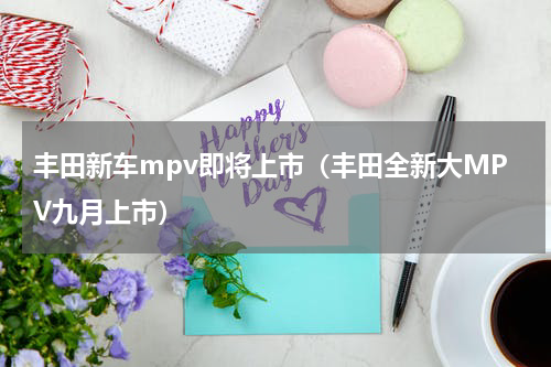 丰田新车mpv即将上市（丰田全新大MPV九月上市）