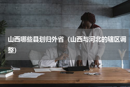 山西哪些县划归外省（山西与河北的辖区调整）