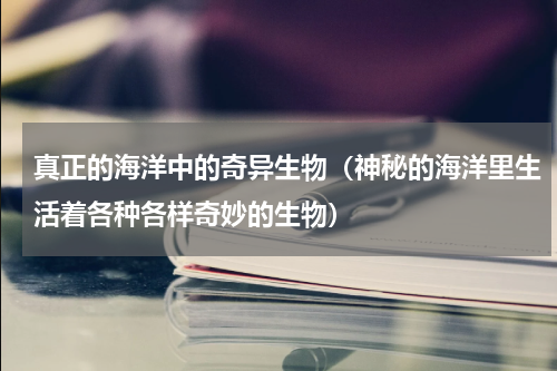 真正的海洋中的奇异生物（神秘的海洋里生活着各种各样奇妙的生物）