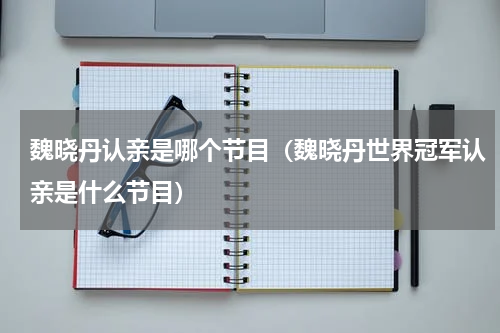 魏晓丹认亲是哪个节目（魏晓丹世界冠军认亲是什么节目）