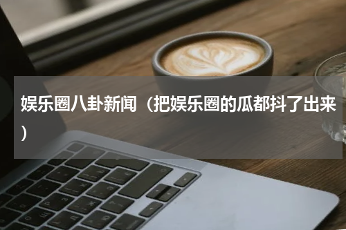 娱乐圈八卦新闻（把娱乐圈的瓜都抖了出来）