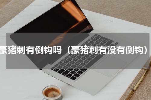 豪猪刺有倒钩吗（豪猪刺有没有倒钩）