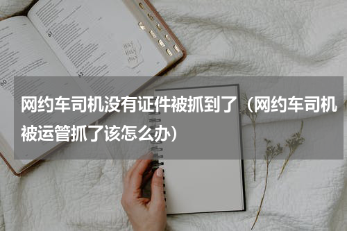 网约车司机没有证件被抓到了（网约车司机被运管抓了该怎么办）