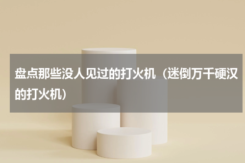 盘点那些没人见过的打火机（迷倒万千硬汉的打火机）