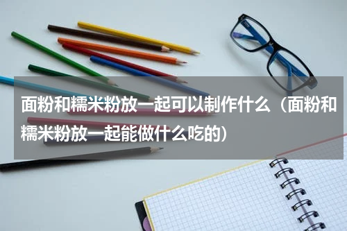 面粉和糯米粉放一起可以制作什么（面粉和糯米粉放一起能做什么吃的）
