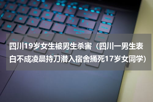 四川19岁女生被男生杀害（四川一男生表白不成凌晨持刀潜入宿舍捅死17岁女同学）