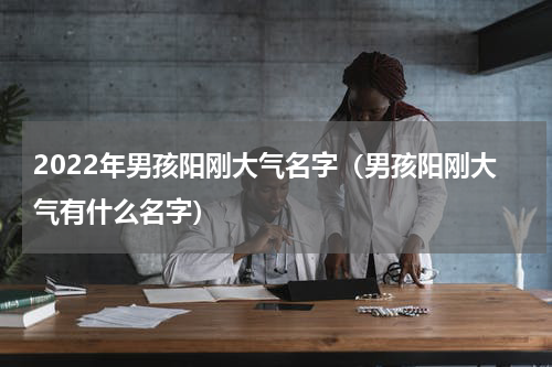 2022年男孩阳刚大气名字（男孩阳刚大气有什么名字）