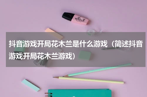 抖音游戏开局花木兰是什么游戏（简述抖音游戏开局花木兰游戏）