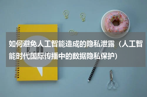 如何避免人工智能造成的隐私泄露（人工智能时代国际传播中的数据隐私保护）