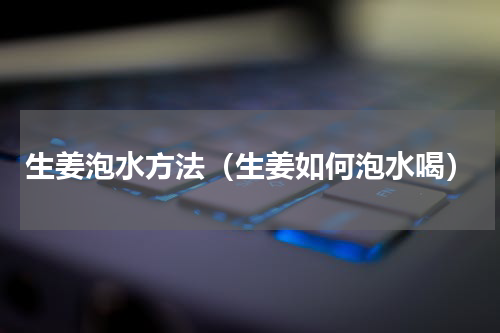 生姜泡水方法（生姜如何泡水喝）