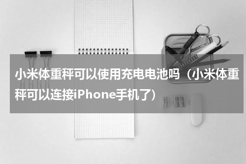小米体重秤可以使用充电电池吗（小米体重秤可以连接iPhone手机了）