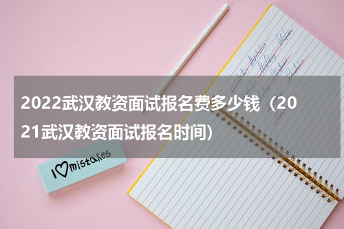2022武汉教资面试报名费多少钱（2021武汉教资面试报名时间）
