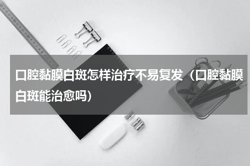 口腔黏膜白斑怎样治疗不易复发（口腔黏膜白斑能治愈吗）