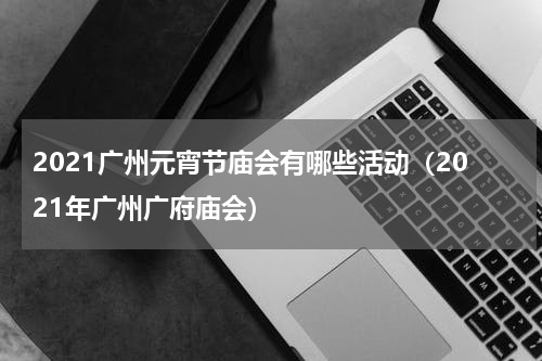 2021广州元宵节庙会有哪些活动（2021年广州广府庙会）