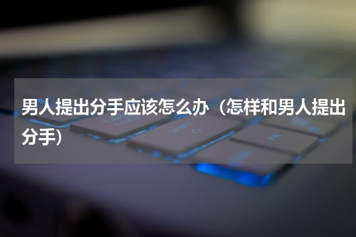 男人提出分手应该怎么办（怎样和男人提出分手）