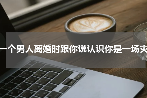 当一个男人离婚时跟你说认识你是一场灾难