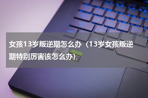 女孩13岁叛逆期怎么办（13岁女孩叛逆期特别厉害该怎么办）