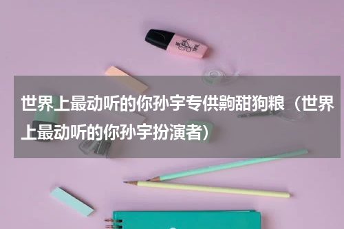 世界上最动听的你孙宇专供齁甜狗粮（世界上最动听的你孙宇扮演者）