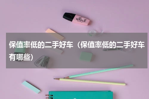保值率低的二手好车（保值率低的二手好车有哪些）