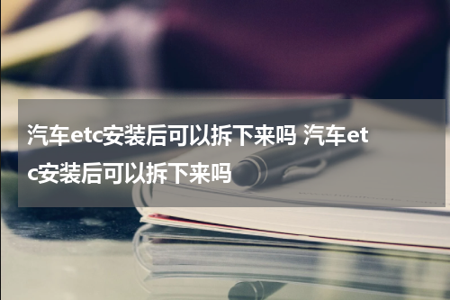 汽车etc安装后可以拆下来吗 汽车etc安装后可以拆下来吗