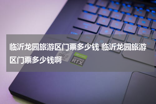 临沂龙园旅游区门票多少钱 临沂龙园旅游区门票多少钱啊
