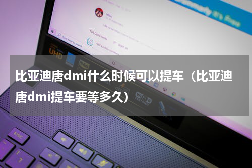 比亚迪唐dmi什么时候可以提车（比亚迪唐dmi提车要等多久）