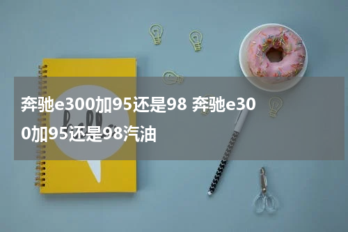 奔驰e300加95还是98 奔驰e300加95还是98汽油